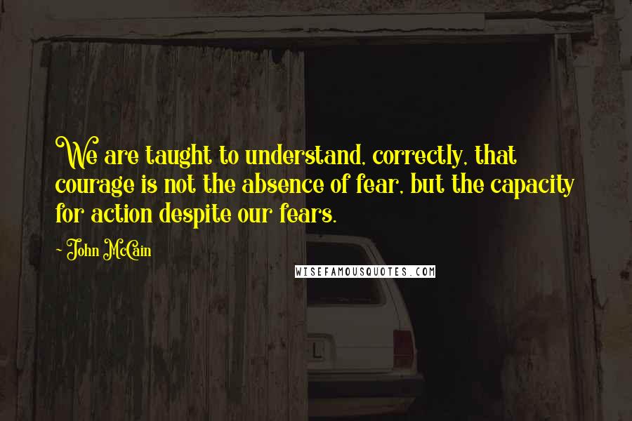 John McCain Quotes: We are taught to understand, correctly, that courage is not the absence of fear, but the capacity for action despite our fears.