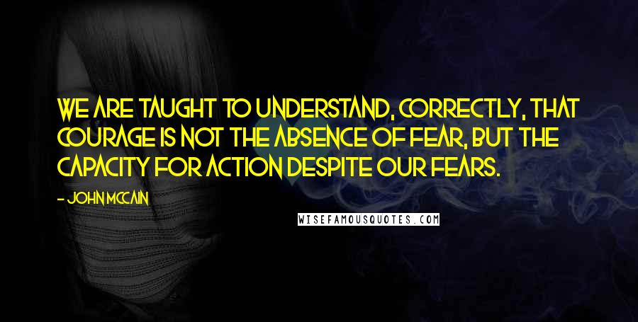 John McCain Quotes: We are taught to understand, correctly, that courage is not the absence of fear, but the capacity for action despite our fears.