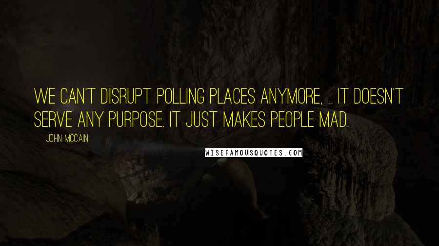 John McCain Quotes: We can't disrupt polling places anymore, ... It doesn't serve any purpose. It just makes people mad.