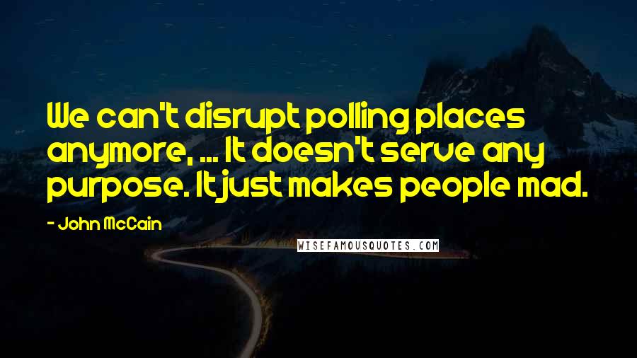 John McCain Quotes: We can't disrupt polling places anymore, ... It doesn't serve any purpose. It just makes people mad.