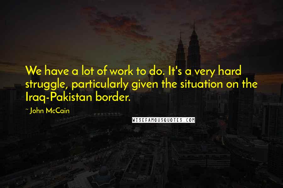 John McCain Quotes: We have a lot of work to do. It's a very hard struggle, particularly given the situation on the Iraq-Pakistan border.
