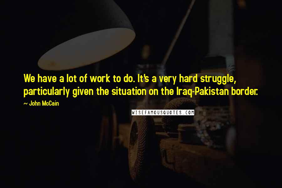 John McCain Quotes: We have a lot of work to do. It's a very hard struggle, particularly given the situation on the Iraq-Pakistan border.