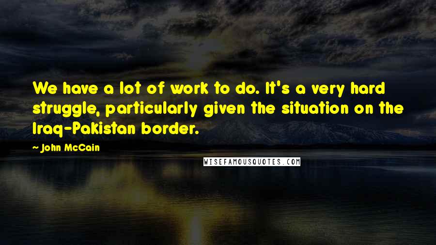 John McCain Quotes: We have a lot of work to do. It's a very hard struggle, particularly given the situation on the Iraq-Pakistan border.