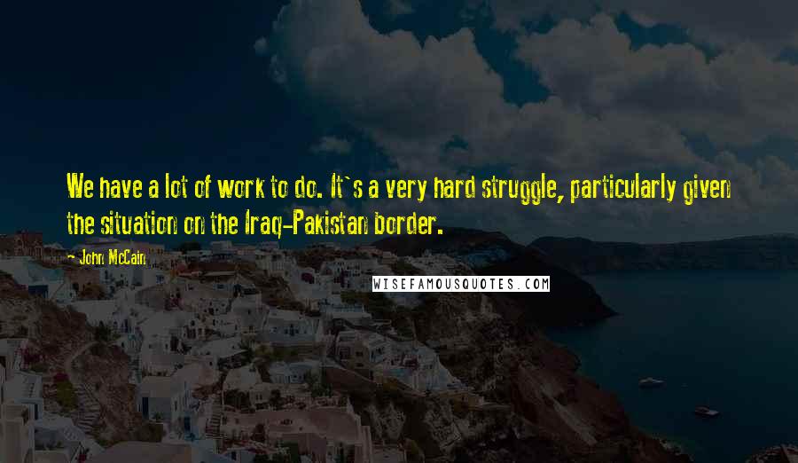 John McCain Quotes: We have a lot of work to do. It's a very hard struggle, particularly given the situation on the Iraq-Pakistan border.
