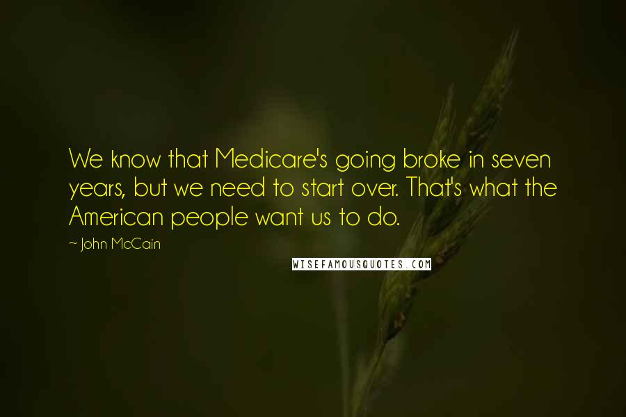 John McCain Quotes: We know that Medicare's going broke in seven years, but we need to start over. That's what the American people want us to do.