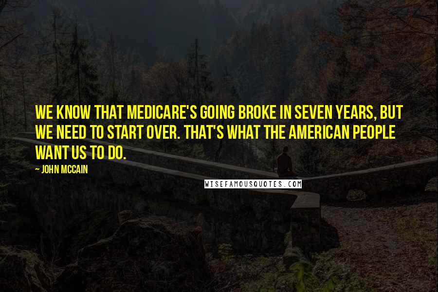 John McCain Quotes: We know that Medicare's going broke in seven years, but we need to start over. That's what the American people want us to do.