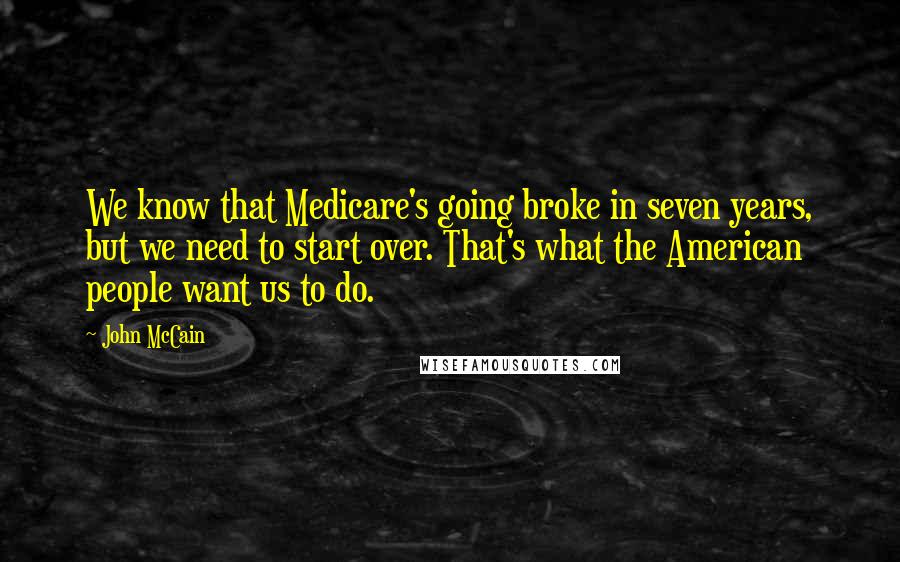 John McCain Quotes: We know that Medicare's going broke in seven years, but we need to start over. That's what the American people want us to do.