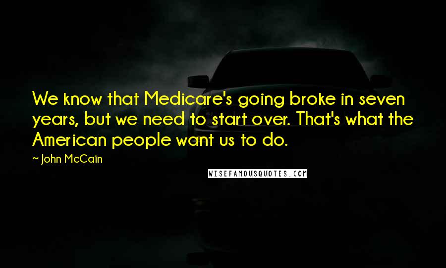 John McCain Quotes: We know that Medicare's going broke in seven years, but we need to start over. That's what the American people want us to do.