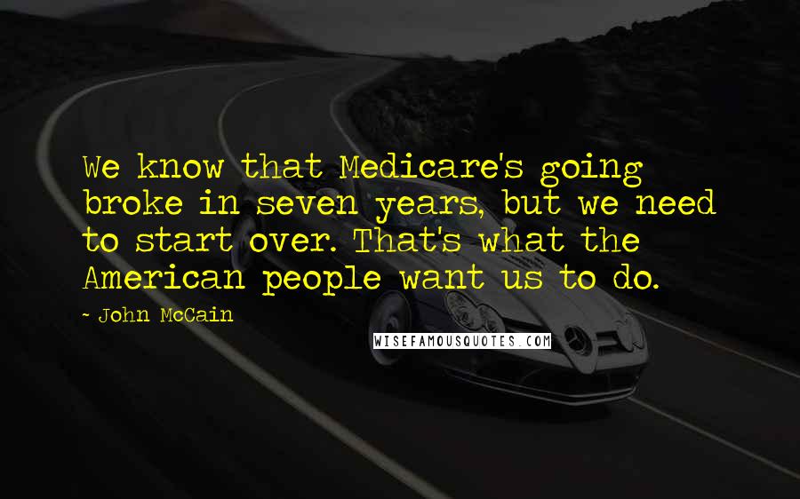 John McCain Quotes: We know that Medicare's going broke in seven years, but we need to start over. That's what the American people want us to do.