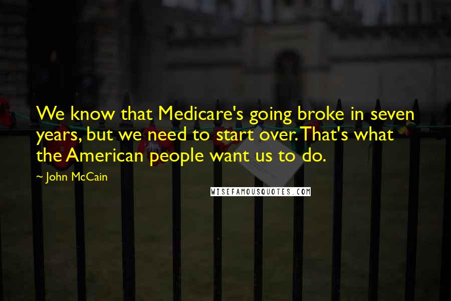 John McCain Quotes: We know that Medicare's going broke in seven years, but we need to start over. That's what the American people want us to do.