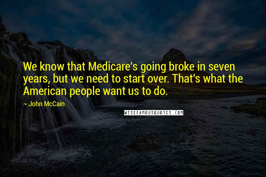 John McCain Quotes: We know that Medicare's going broke in seven years, but we need to start over. That's what the American people want us to do.
