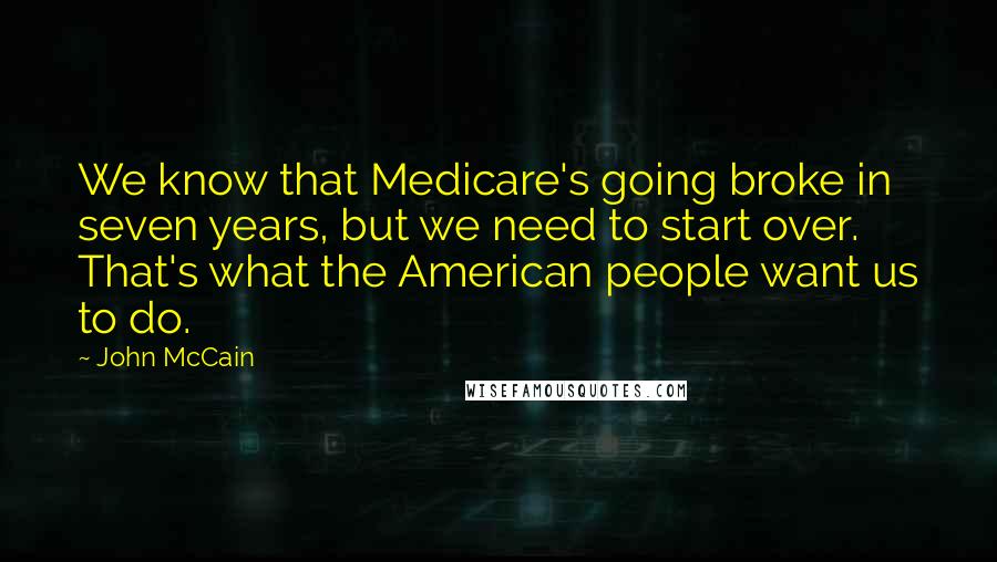 John McCain Quotes: We know that Medicare's going broke in seven years, but we need to start over. That's what the American people want us to do.