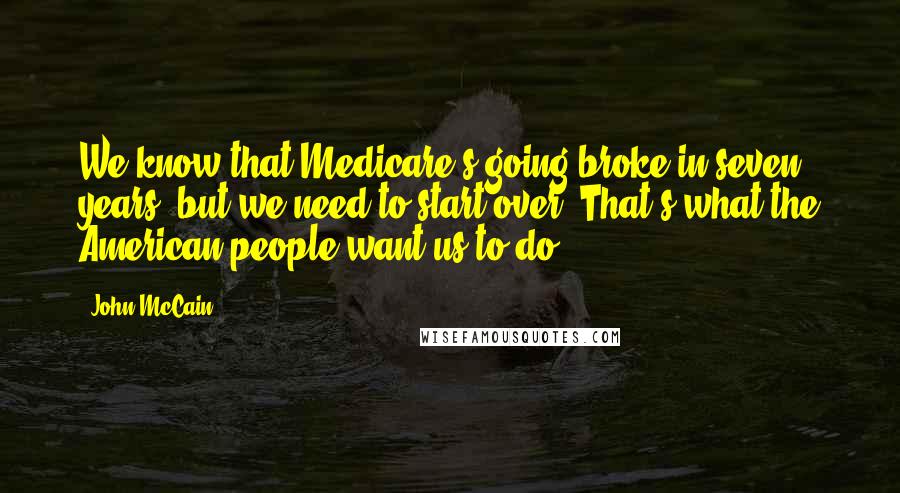 John McCain Quotes: We know that Medicare's going broke in seven years, but we need to start over. That's what the American people want us to do.