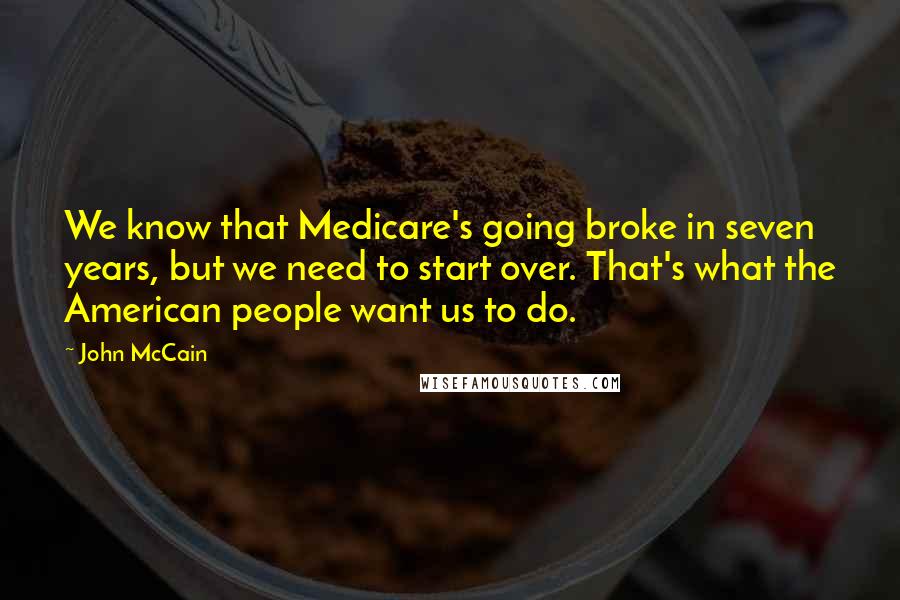 John McCain Quotes: We know that Medicare's going broke in seven years, but we need to start over. That's what the American people want us to do.