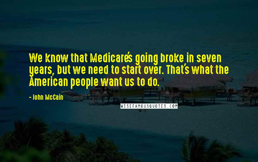 John McCain Quotes: We know that Medicare's going broke in seven years, but we need to start over. That's what the American people want us to do.