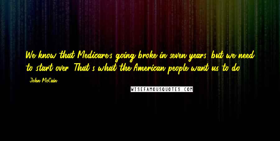 John McCain Quotes: We know that Medicare's going broke in seven years, but we need to start over. That's what the American people want us to do.