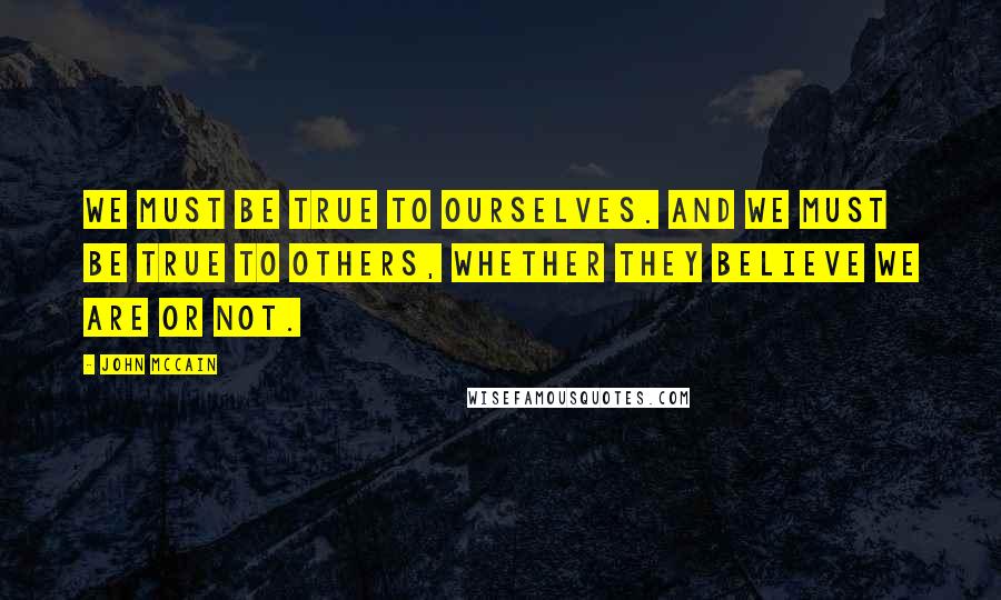 John McCain Quotes: We must be true to ourselves. And we must be true to others, whether they believe we are or not.