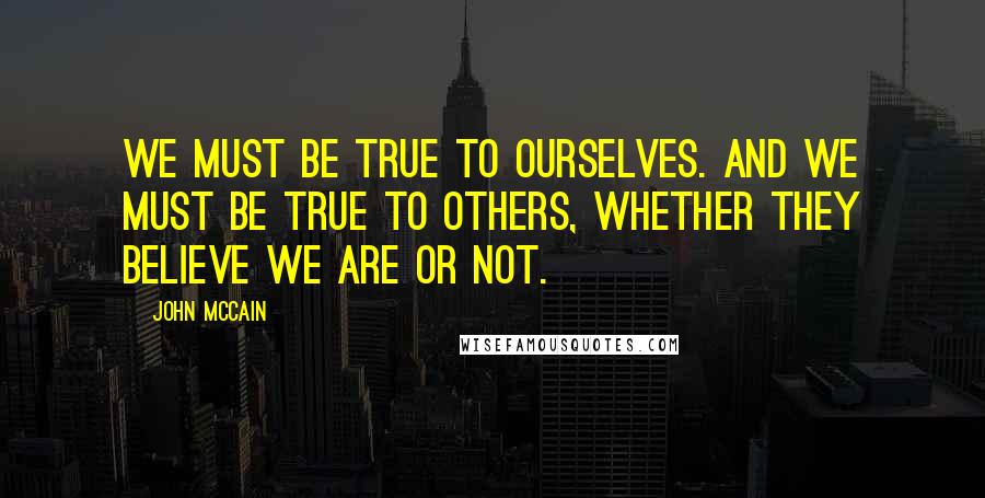 John McCain Quotes: We must be true to ourselves. And we must be true to others, whether they believe we are or not.