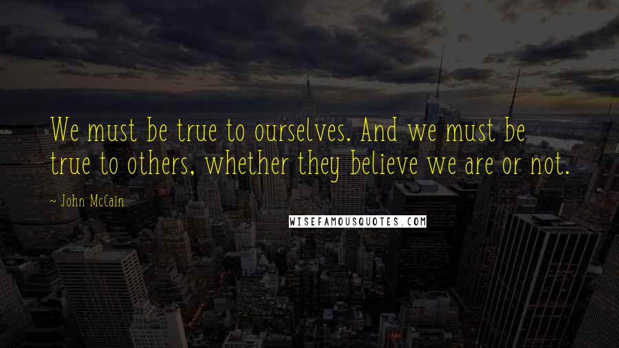 John McCain Quotes: We must be true to ourselves. And we must be true to others, whether they believe we are or not.