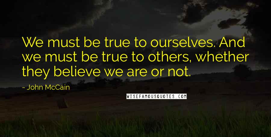 John McCain Quotes: We must be true to ourselves. And we must be true to others, whether they believe we are or not.