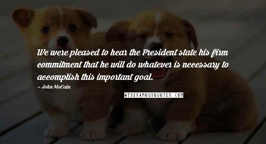 John McCain Quotes: We were pleased to hear the President state his firm commitment that he will do whatever is necessary to accomplish this important goal.