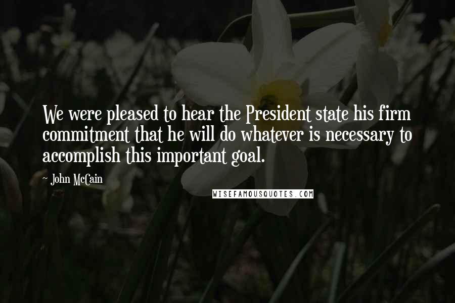 John McCain Quotes: We were pleased to hear the President state his firm commitment that he will do whatever is necessary to accomplish this important goal.