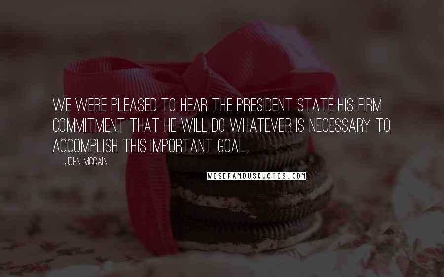 John McCain Quotes: We were pleased to hear the President state his firm commitment that he will do whatever is necessary to accomplish this important goal.