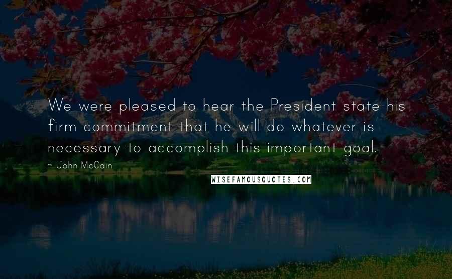 John McCain Quotes: We were pleased to hear the President state his firm commitment that he will do whatever is necessary to accomplish this important goal.