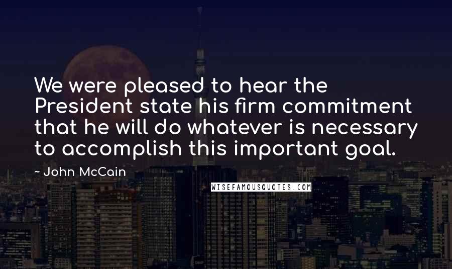 John McCain Quotes: We were pleased to hear the President state his firm commitment that he will do whatever is necessary to accomplish this important goal.