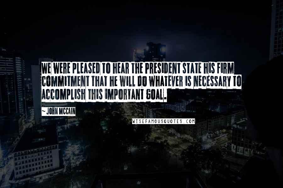 John McCain Quotes: We were pleased to hear the President state his firm commitment that he will do whatever is necessary to accomplish this important goal.