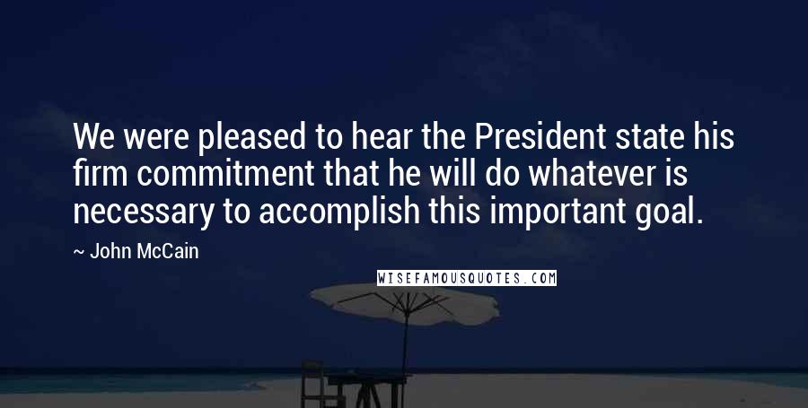 John McCain Quotes: We were pleased to hear the President state his firm commitment that he will do whatever is necessary to accomplish this important goal.