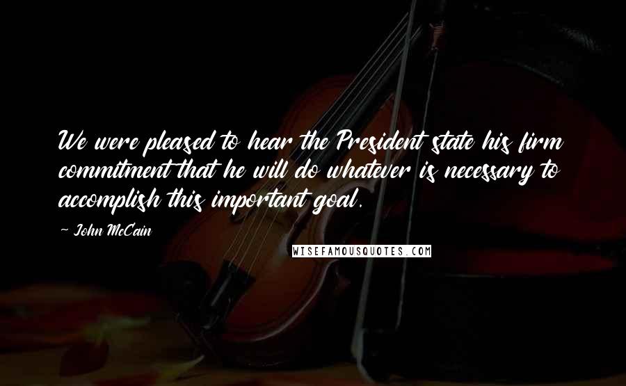 John McCain Quotes: We were pleased to hear the President state his firm commitment that he will do whatever is necessary to accomplish this important goal.