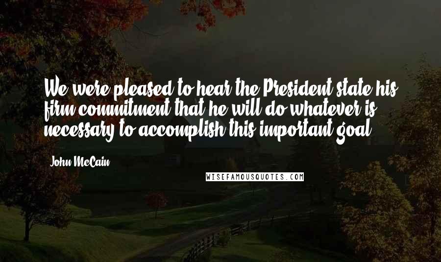 John McCain Quotes: We were pleased to hear the President state his firm commitment that he will do whatever is necessary to accomplish this important goal.