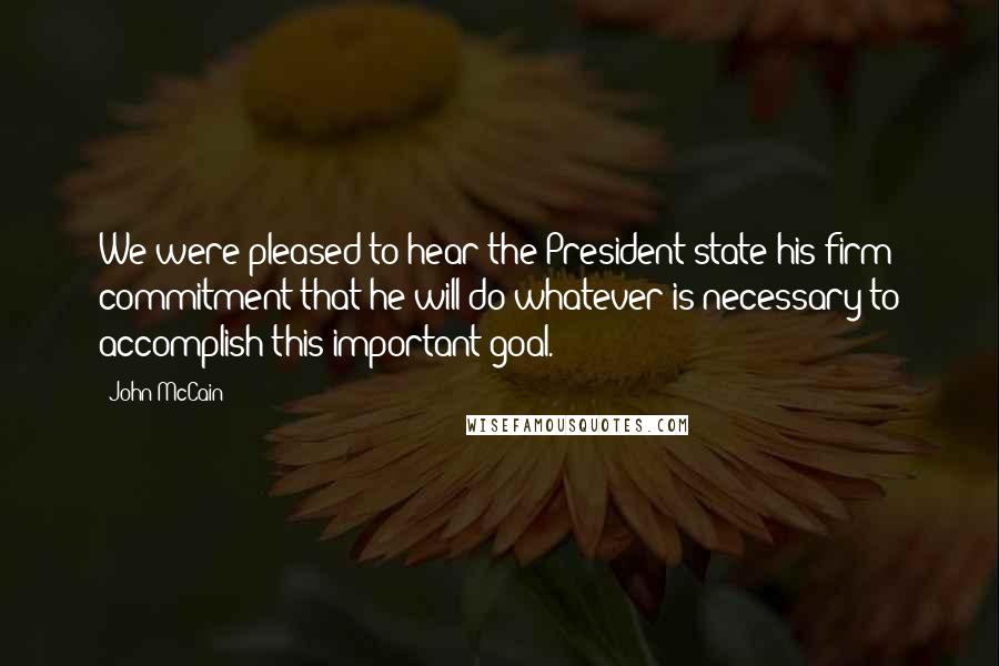 John McCain Quotes: We were pleased to hear the President state his firm commitment that he will do whatever is necessary to accomplish this important goal.