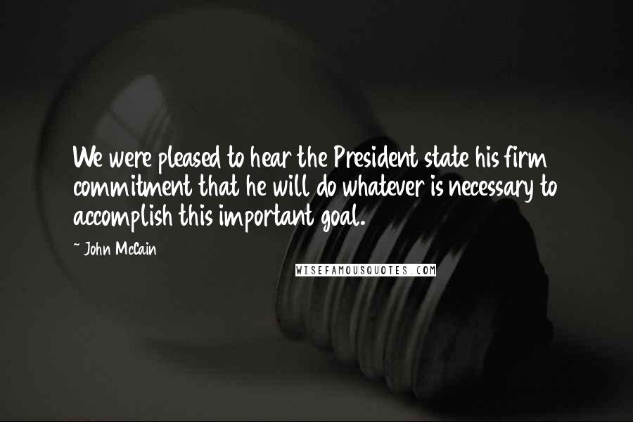 John McCain Quotes: We were pleased to hear the President state his firm commitment that he will do whatever is necessary to accomplish this important goal.