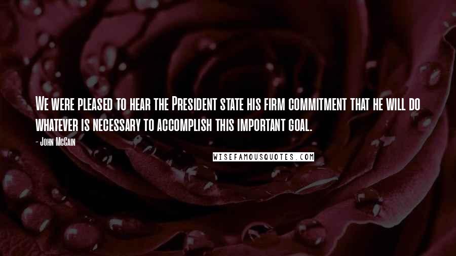 John McCain Quotes: We were pleased to hear the President state his firm commitment that he will do whatever is necessary to accomplish this important goal.