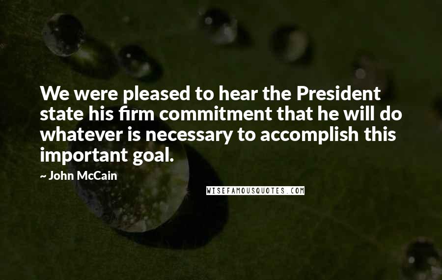 John McCain Quotes: We were pleased to hear the President state his firm commitment that he will do whatever is necessary to accomplish this important goal.
