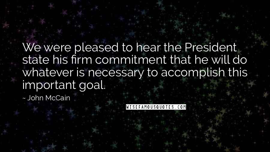 John McCain Quotes: We were pleased to hear the President state his firm commitment that he will do whatever is necessary to accomplish this important goal.