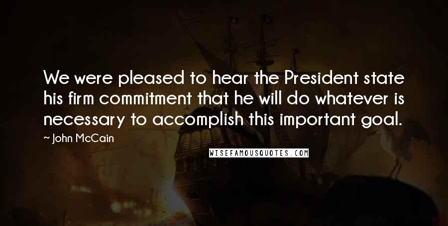 John McCain Quotes: We were pleased to hear the President state his firm commitment that he will do whatever is necessary to accomplish this important goal.