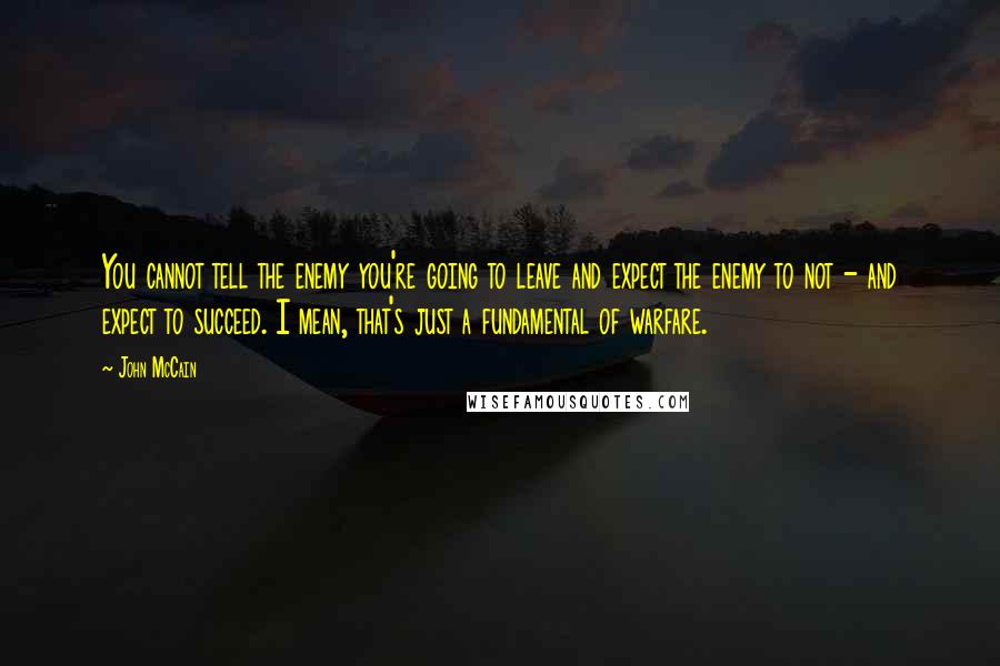 John McCain Quotes: You cannot tell the enemy you're going to leave and expect the enemy to not - and expect to succeed. I mean, that's just a fundamental of warfare.
