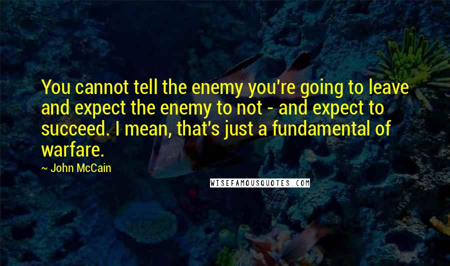 John McCain Quotes: You cannot tell the enemy you're going to leave and expect the enemy to not - and expect to succeed. I mean, that's just a fundamental of warfare.