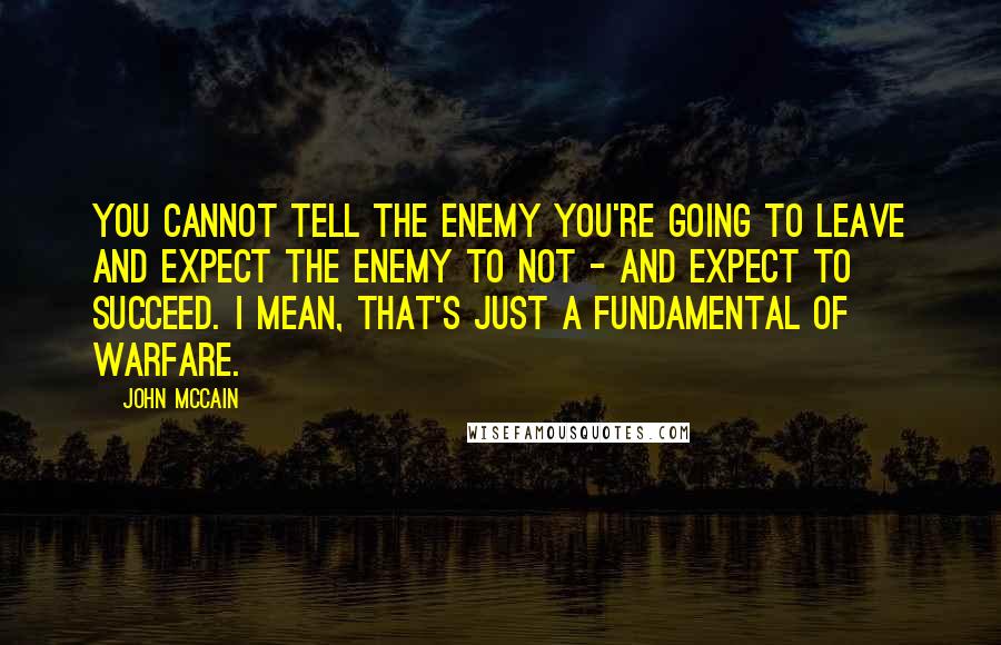 John McCain Quotes: You cannot tell the enemy you're going to leave and expect the enemy to not - and expect to succeed. I mean, that's just a fundamental of warfare.