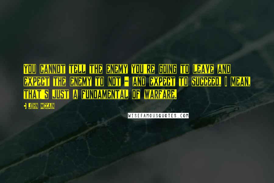 John McCain Quotes: You cannot tell the enemy you're going to leave and expect the enemy to not - and expect to succeed. I mean, that's just a fundamental of warfare.