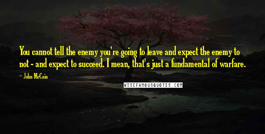 John McCain Quotes: You cannot tell the enemy you're going to leave and expect the enemy to not - and expect to succeed. I mean, that's just a fundamental of warfare.