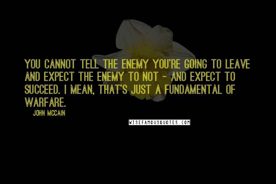 John McCain Quotes: You cannot tell the enemy you're going to leave and expect the enemy to not - and expect to succeed. I mean, that's just a fundamental of warfare.