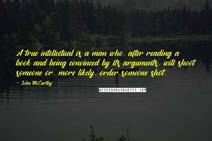 John McCarthy Quotes: A true intellectual is a man who, after reading a book and being convinced by its arguments, will shoot someone or, more likely, order someone shot.