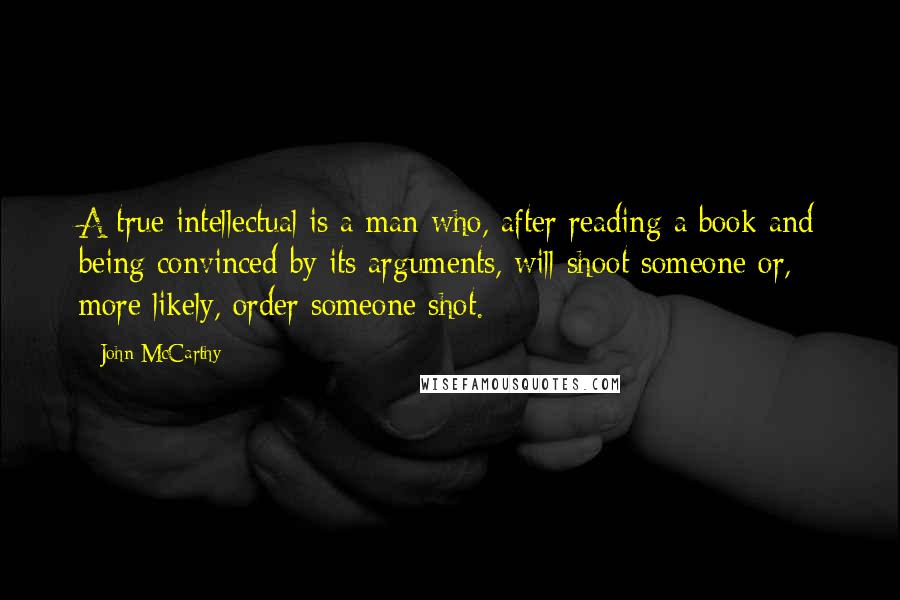 John McCarthy Quotes: A true intellectual is a man who, after reading a book and being convinced by its arguments, will shoot someone or, more likely, order someone shot.