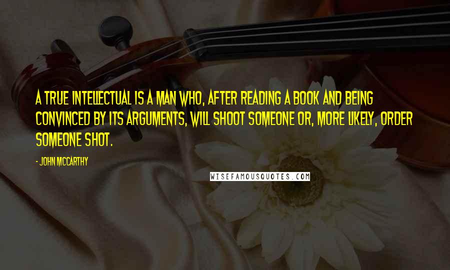 John McCarthy Quotes: A true intellectual is a man who, after reading a book and being convinced by its arguments, will shoot someone or, more likely, order someone shot.