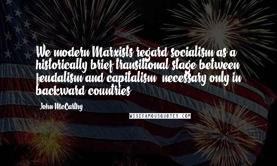 John McCarthy Quotes: We modern Marxists regard socialism as a historically brief transitional stage between feudalism and capitalism, necessary only in backward countries.