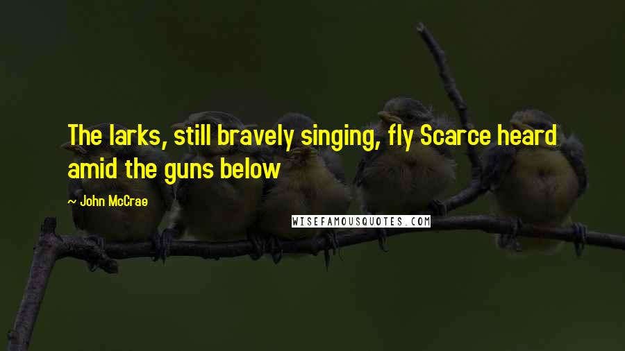 John McCrae Quotes: The larks, still bravely singing, fly Scarce heard amid the guns below